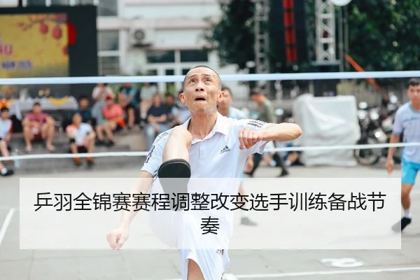 乒羽全锦赛赛程调整改变选手训练备战节奏
